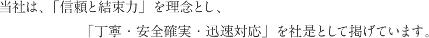 当社は、「信頼と結束力」を理念とし、「丁寧・安全確実・迅速対応」を社是として掲げています。